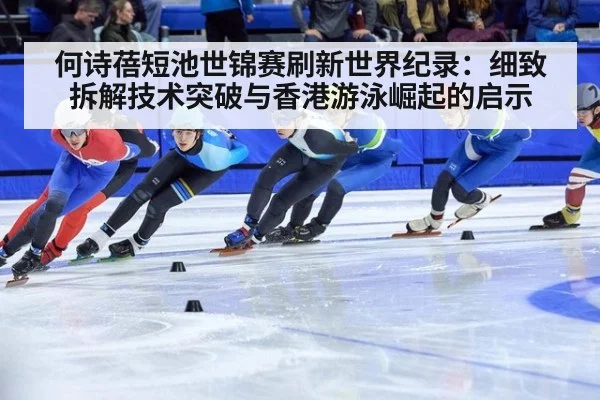 何诗蓓短池世锦赛刷新世界纪录：细致拆解技术突破与香港游泳崛起的启示
